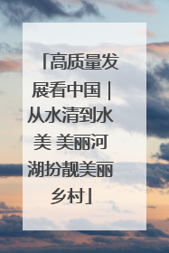 高质量发展看中国｜从水清到水美 美丽河湖扮靓美丽乡村