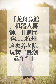 龙舟竞渡、机器人舞狮、非遗民俗……杭州这家养老院玩转“最潮端午”