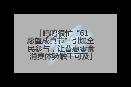 鸣鸣很忙“61 愿望成真节”引爆全民参与，让普惠零食消费体验触手可及