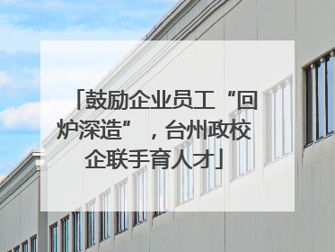 鼓励企业员工“回炉深造”，台州政校企联手育人才