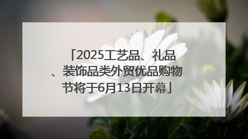 2025工艺品、礼品、装饰品类外贸优品购物节将于6月13日开幕