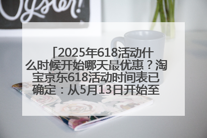 2025年618活动什么时候开始哪天最优惠？淘宝京东618活动时间表已确定：从5月13日开始至6月18日结束