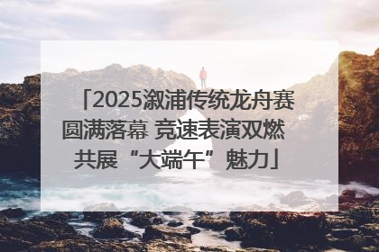 2025溆浦传统龙舟赛圆满落幕 竞速表演双燃 共展“大端午”魅力