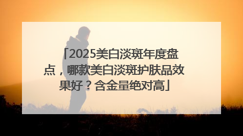 2025美白淡斑年度盘点，哪款美白淡斑护肤品效果好？含金量绝对高