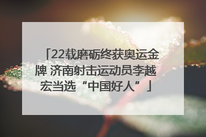 22载磨砺终获奥运金牌 济南射击运动员李越宏当选“中国好人”