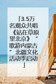 3.5万名观众共唱《站在草原望北京》“歌游内蒙古”北疆文化活动季启动