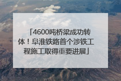 4600吨桥梁成功转体！阜淮铁路首个涉铁工程施工取得重要进展